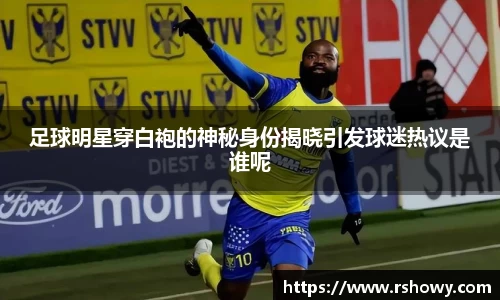 足球明星穿白袍的神秘身份揭晓引发球迷热议是谁呢