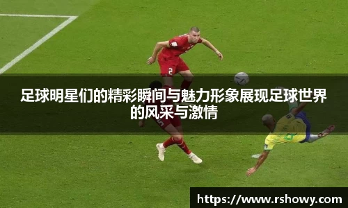 足球明星们的精彩瞬间与魅力形象展现足球世界的风采与激情